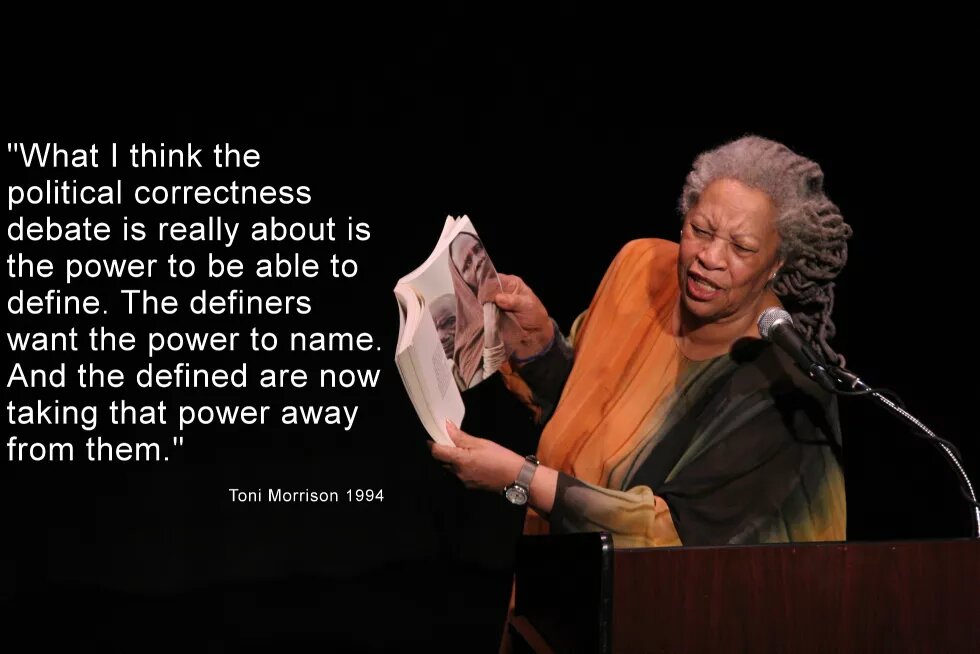 "Ich denke es geht bei der Debatte um Political Correctness um Definitionsmacht. Die Definierenden wollen die Macht zu benennen und die Definierten nehmen ihnen diese Macht jetzt weg.“ (Toni Morrison 1994) Toni Morrison und ein Zitat von ihr: "What I think the political correctness debate is really about is the power to be able to define. The definers want the power to name. And the defined are now taking that power away from them."